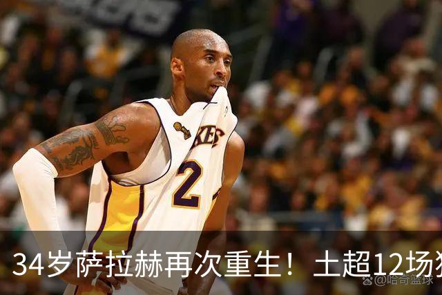 34岁萨拉赫再次重生！土超12场独造15球，离开利物浦反而迎来第二春